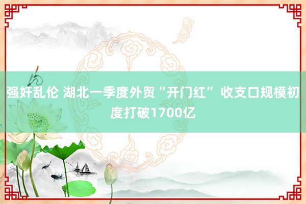 强奸乱伦 湖北一季度外贸“开门红” 收支口规模初度打破1700亿