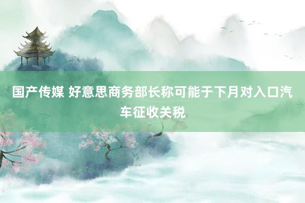 国产传媒 好意思商务部长称可能于下月对入口汽车征收关税
