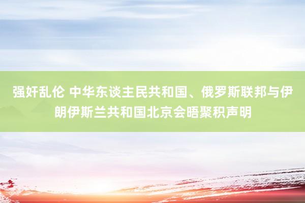 强奸乱伦 中华东谈主民共和国、俄罗斯联邦与伊朗伊斯兰共和国北京会晤聚积声明
