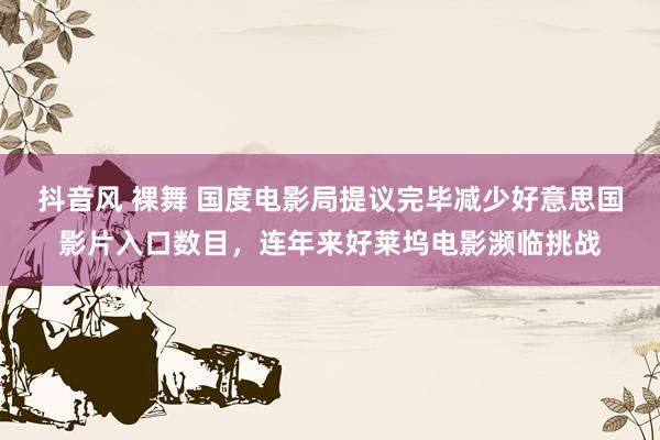 抖音风 裸舞 国度电影局提议完毕减少好意思国影片入口数目，连年来好莱坞电影濒临挑战