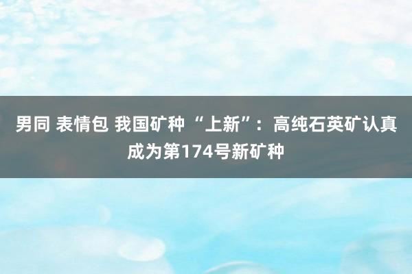 男同 表情包 我国矿种 “上新”：高纯石英矿认真成为第174号新矿种