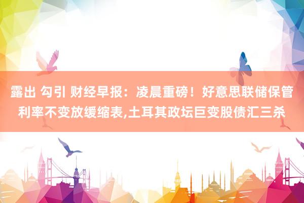 露出 勾引 财经早报：凌晨重磅！好意思联储保管利率不变放缓缩表，土耳其政坛巨变股债汇三杀