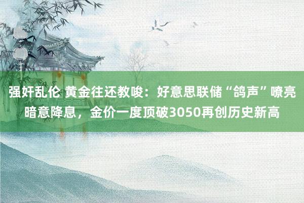强奸乱伦 黄金往还教唆：好意思联储“鸽声”嘹亮暗意降息，金价一度顶破3050再创历史新高