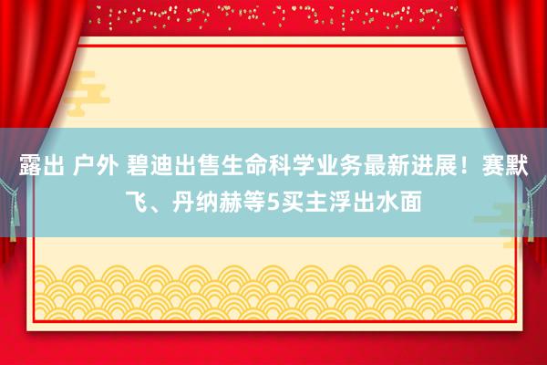 露出 户外 碧迪出售生命科学业务最新进展！赛默飞、丹纳赫等5买主浮出水面