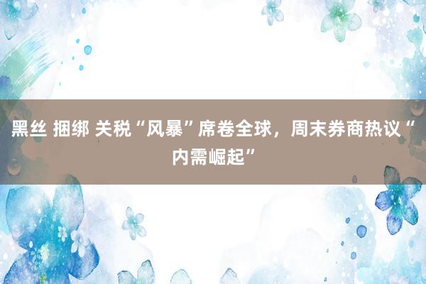 黑丝 捆绑 关税“风暴”席卷全球，周末券商热议“内需崛起”