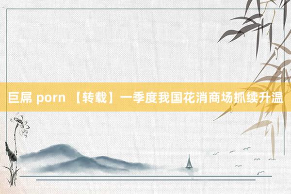巨屌 porn 【转载】一季度我国花消商场抓续升温