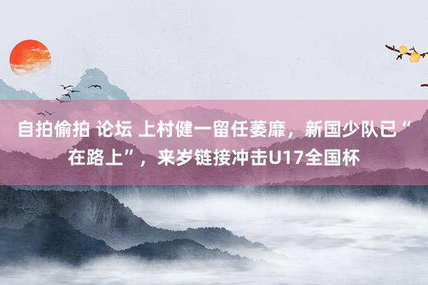 自拍偷拍 论坛 上村健一留任萎靡，新国少队已“在路上”，来岁链接冲击U17全国杯