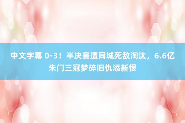 中文字幕 0-3！半决赛遭同城死敌淘汰，6.6亿朱门三冠梦碎旧仇添新恨