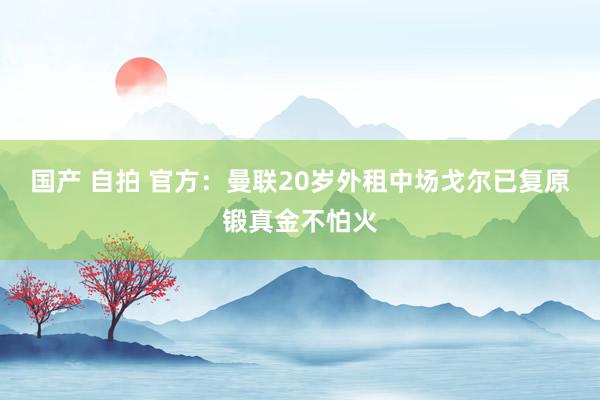 国产 自拍 官方：曼联20岁外租中场戈尔已复原锻真金不怕火