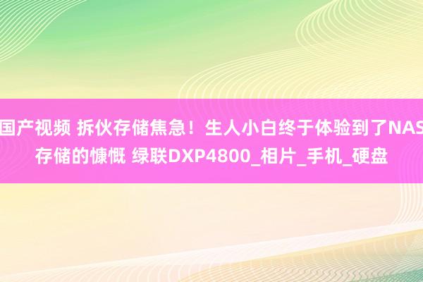 国产视频 拆伙存储焦急！生人小白终于体验到了NAS存储的慷慨 绿联DXP4800_相片_手机_硬盘