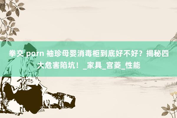 拳交 porn 袖珍母婴消毒柜到底好不好？揭秘四大危害陷坑！_家具_宫菱_性能