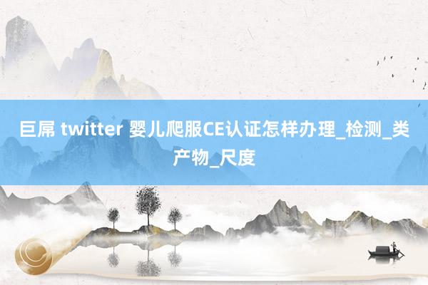 巨屌 twitter 婴儿爬服CE认证怎样办理_检测_类产物_尺度