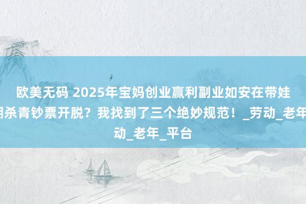 欧美无码 2025年宝妈创业赢利副业如安在带娃的同期杀青钞票开脱？我找到了三个绝妙规范！_劳动_老年_平台
