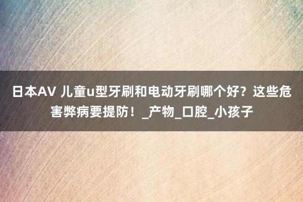 日本AV 儿童u型牙刷和电动牙刷哪个好？这些危害弊病要提防！_产物_口腔_小孩子