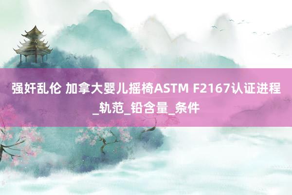 强奸乱伦 加拿大婴儿摇椅ASTM F2167认证进程_轨范_铅含量_条件