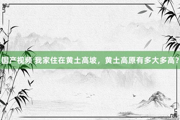 国产视频 我家住在黄土高坡，黄土高原有多大多高？