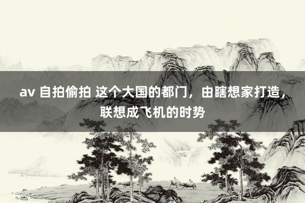 av 自拍偷拍 这个大国的都门，由瞎想家打造，联想成飞机的时势
