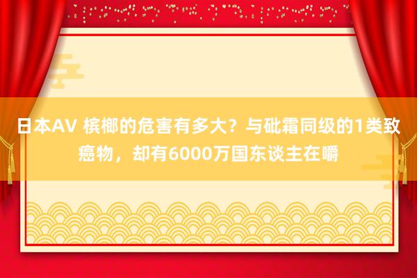 日本AV 槟榔的危害有多大？与砒霜同级的1类致癌物，却有6000万国东谈主在嚼
