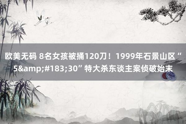 欧美无码 8名女孩被捅120刀！1999年石景山区“5&#183;30”特大杀东谈主案侦破始末