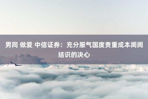 男同 做爱 中信证券：充分服气国度贵重成本阛阓结识的决心