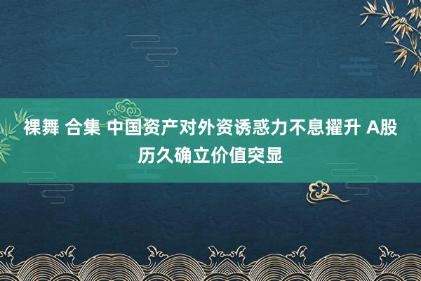 裸舞 合集 中国资产对外资诱惑力不息擢升 A股历久确立价值突显