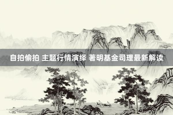 自拍偷拍 主题行情演绎 著明基金司理最新解读