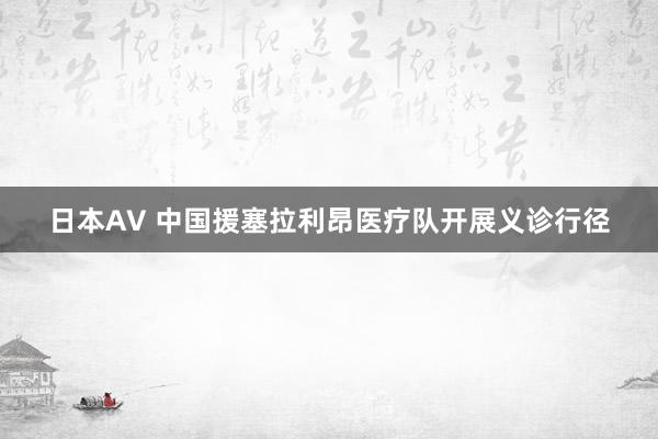 日本AV 中国援塞拉利昂医疗队开展义诊行径
