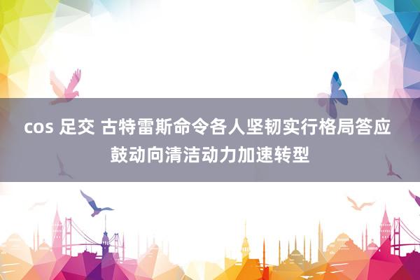 cos 足交 古特雷斯命令各人坚韧实行格局答应 鼓动向清洁动力加速转型