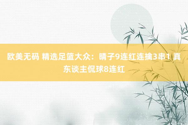 欧美无码 精选足篮大众：晴子9连红连擒3串1 真东谈主侃球8连红