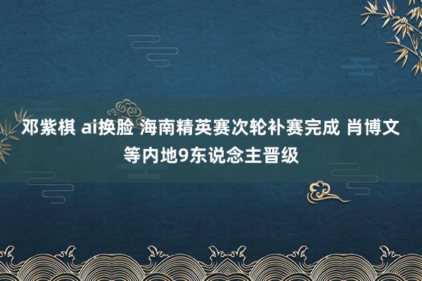 邓紫棋 ai换脸 海南精英赛次轮补赛完成 肖博文等内地9东说念主晋级