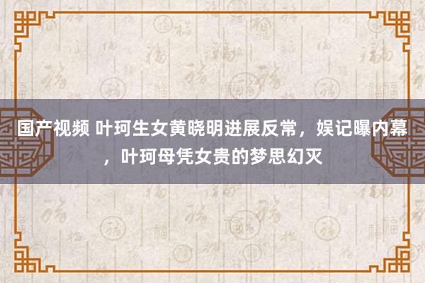 国产视频 叶珂生女黄晓明进展反常，娱记曝内幕，叶珂母凭女贵的梦思幻灭