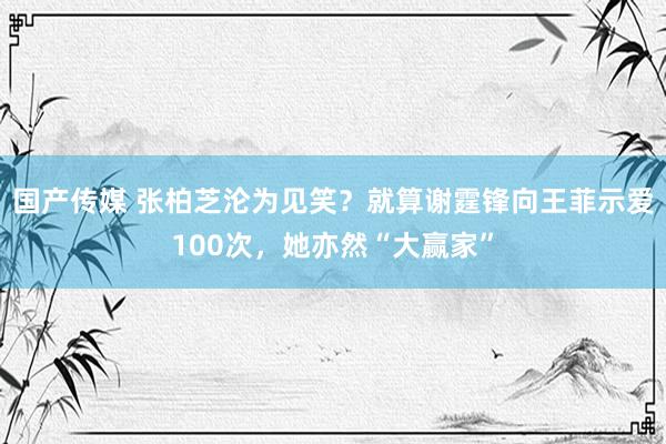 国产传媒 张柏芝沦为见笑？就算谢霆锋向王菲示爱100次，她亦然“大赢家”