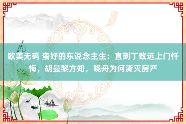 欧美无码 蛮好的东说念主生：直到丁致远上门忏悔，胡曼黎方知，晓舟为何澌灭房产