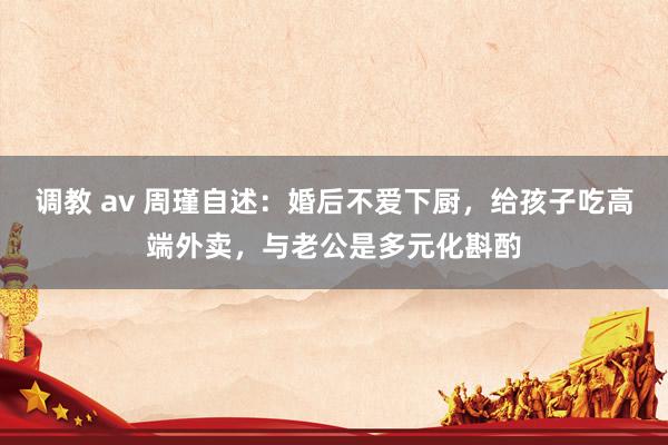 调教 av 周瑾自述：婚后不爱下厨，给孩子吃高端外卖，与老公是多元化斟酌
