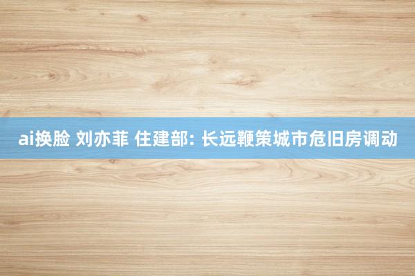 ai换脸 刘亦菲 住建部: 长远鞭策城市危旧房调动