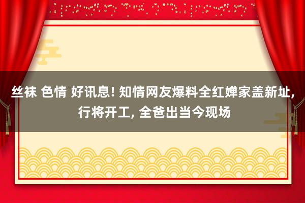 丝袜 色情 好讯息! 知情网友爆料全红婵家盖新址， 行将开工， 全爸出当今现场
