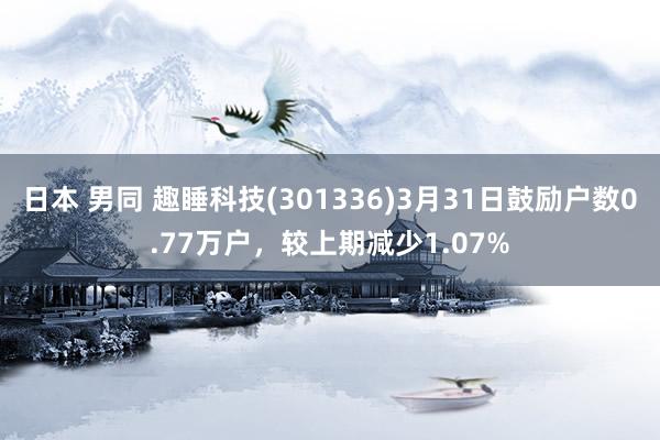 日本 男同 趣睡科技(301336)3月31日鼓励户数0.77万户，较上期减少1.07%