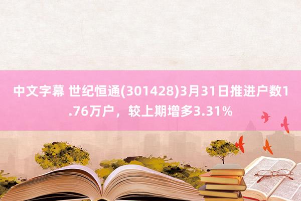 中文字幕 世纪恒通(301428)3月31日推进户数1.76万户，较上期增多3.31%