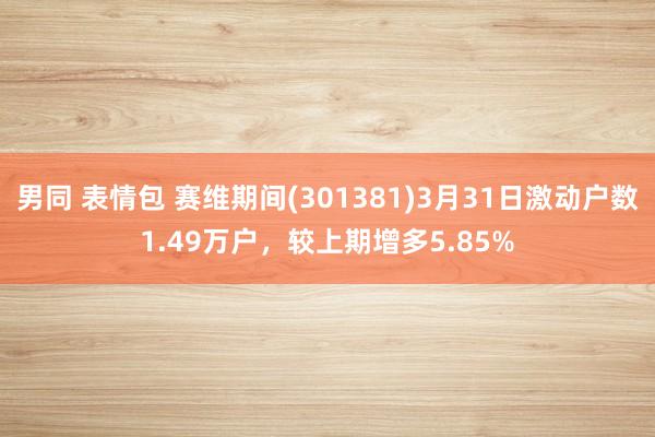 男同 表情包 赛维期间(301381)3月31日激动户数1.49万户，较上期增多5.85%