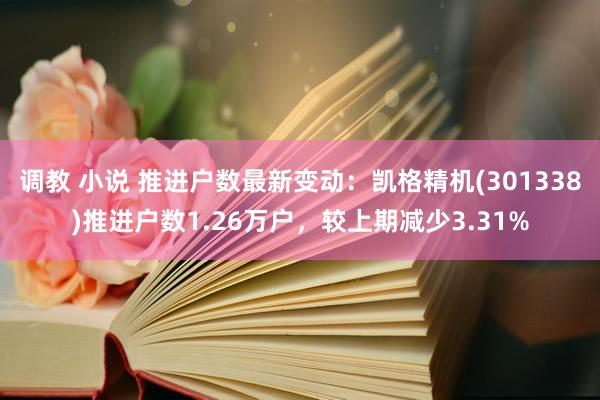 调教 小说 推进户数最新变动：凯格精机(301338)推进户数1.26万户，较上期减少3.31%