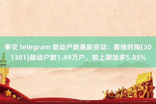 拳交 telegram 鼓动户数最新变动：赛维时间(301381)鼓动户数1.49万户，较上期加多5.85%