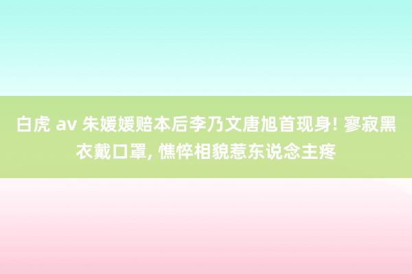 白虎 av 朱媛媛赔本后李乃文唐旭首现身! 寥寂黑衣戴口罩， 憔悴相貌惹东说念主疼