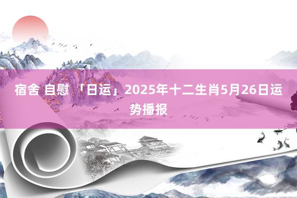 宿舍 自慰 「日运」2025年十二生肖5月26日运势播报