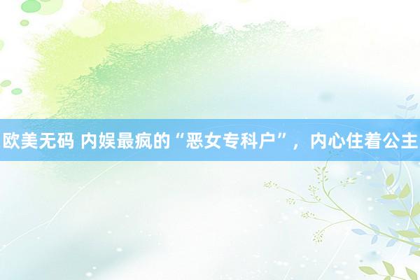 欧美无码 内娱最疯的“恶女专科户”，内心住着公主