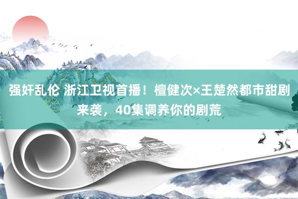强奸乱伦 浙江卫视首播！檀健次×王楚然都市甜剧来袭，40集调养你的剧荒